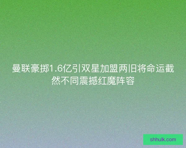 曼联豪掷1.6亿引双星加盟两旧将命运截然不同震撼红魔阵容 曼联豪掷1.6亿引双星加盟两旧将命运截然不同震撼红魔阵容