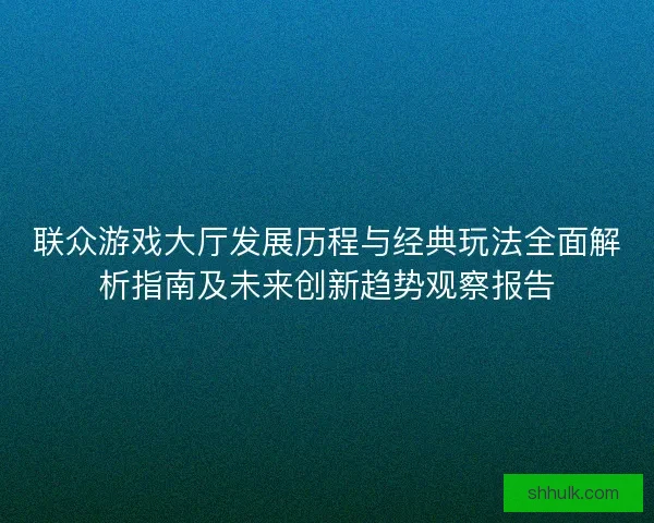 联众游戏大厅发展历程与经典玩法全面解析指南及未来创新趋势观察报告