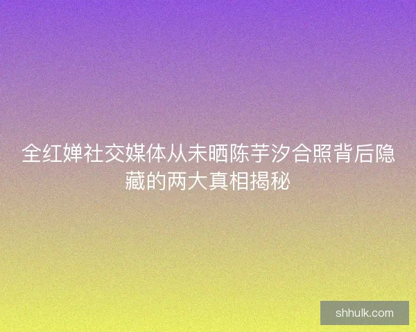 全红婵社交媒体从未晒陈芋汐合照背后隐藏的两大真相揭秘