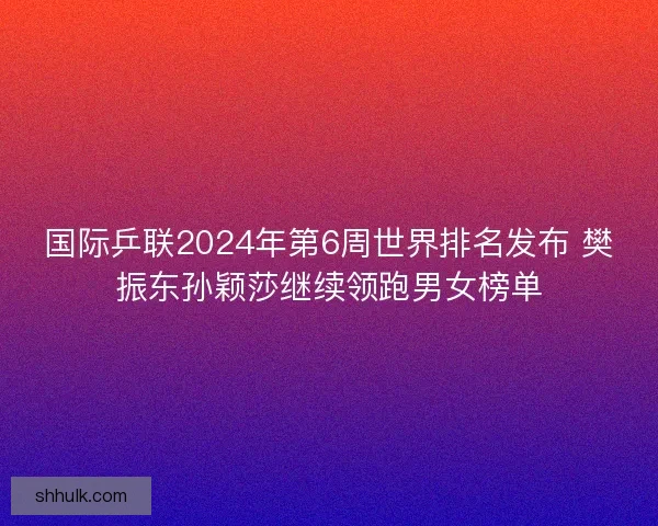 国际乒联2024年第6周世界排名发布 樊振东孙颖莎继续领跑男女榜单