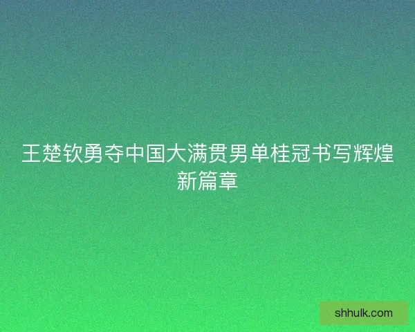 王楚钦勇夺中国大满贯男单桂冠书写辉煌新篇章