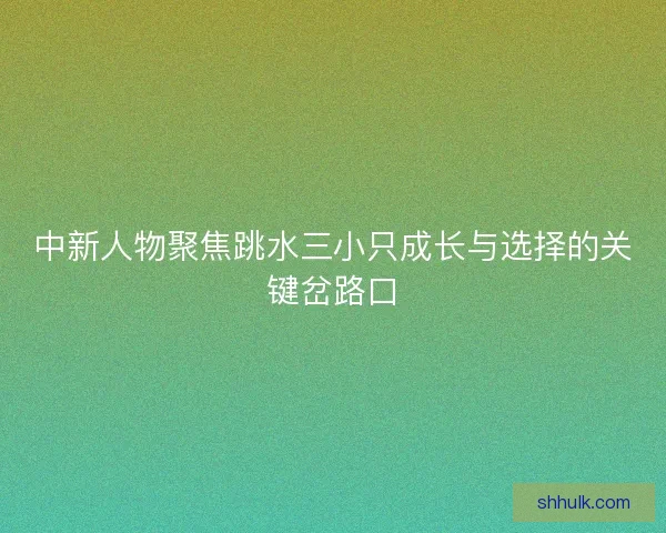 中新人物聚焦跳水三小只成长与选择的关键岔路口