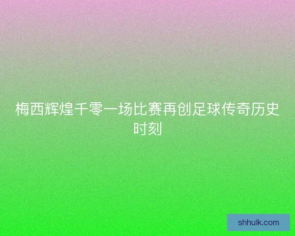 梅西辉煌千零一场比赛再创足球传奇历史时刻