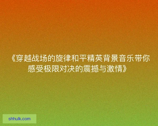 《穿越战场的旋律和平精英背景音乐带你感受极限对决的震撼与激情》