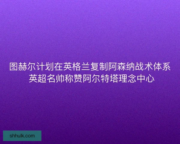 图赫尔计划在英格兰复制阿森纳战术体系 英超名帅称赞阿尔特塔理念中心