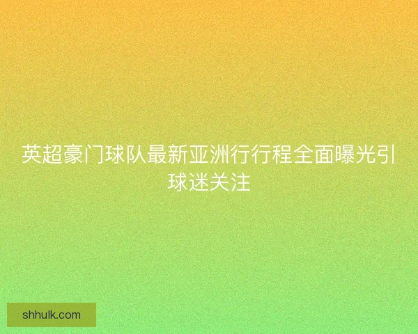 英超豪门球队最新亚洲行行程全面曝光引球迷关注