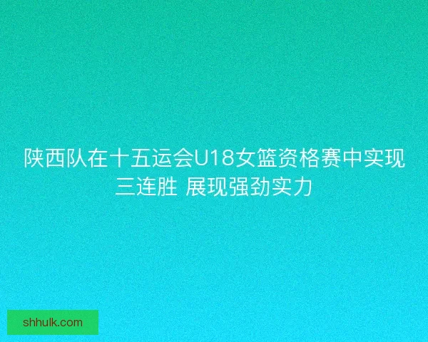 陕西队在十五运会U18女篮资格赛中实现三连胜 展现强劲实力
