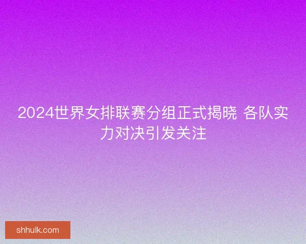 2024世界女排联赛分组正式揭晓 各队实力对决引发关注