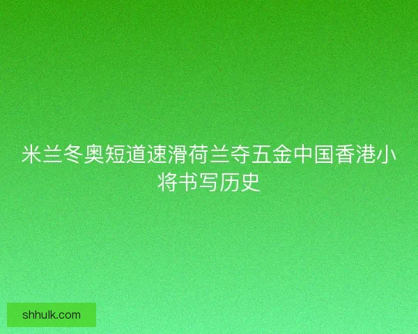 米兰冬奥短道速滑荷兰夺五金中国香港小将书写历史